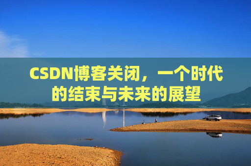 CSDN博客关闭，一个时代的结束与未来的展望